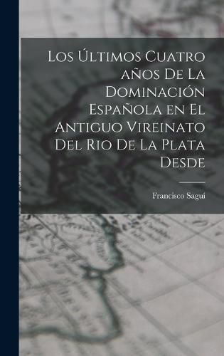 Cover image for Los Ultimos Cuatro anos de la Dominacion Espanola en el Antiguo Vireinato del Rio de la Plata Desde