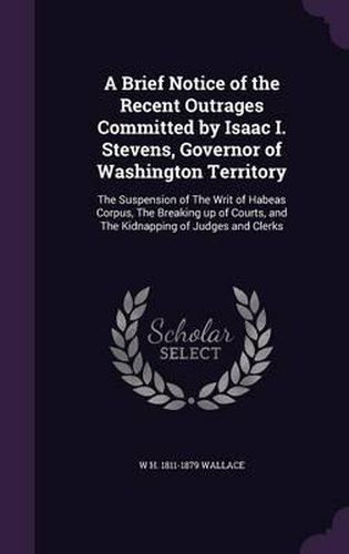 A Brief Notice of the Recent Outrages Committed by Isaac I. Stevens, Governor of Washington Territory: The Suspension of the Writ of Habeas Corpus, the Breaking Up of Courts, and the Kidnapping of Judges and Clerks