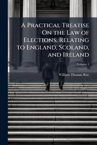 Cover image for A Practical Treatise on the Law of Elections, Relating to England, Scoland, and Ireland, Volume 1