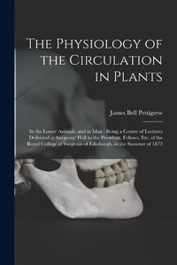 Cover image for The Physiology of the Circulation in Plants: in the Lower Animals, and in Man: Being a Course of Lectures Delivered at Surgeons' Hall to the President, Fellows, Etc. of the Royal College of Surgeons of Edinburgh, in the Summer of 1872