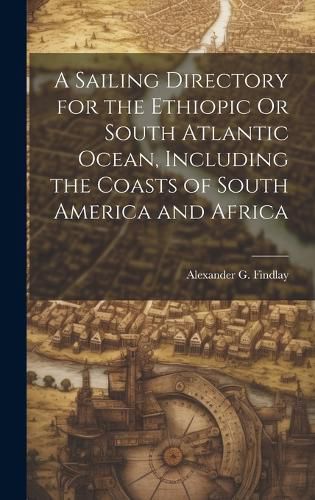 Cover image for A Sailing Directory for the Ethiopic Or South Atlantic Ocean, Including the Coasts of South America and Africa