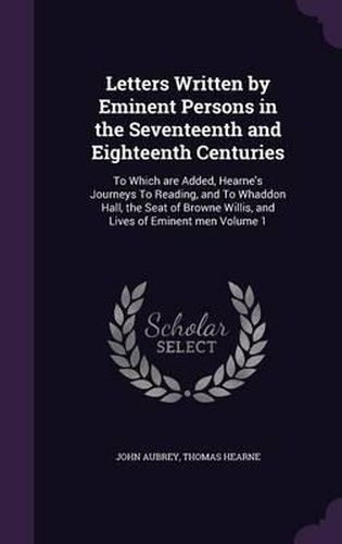 Letters Written by Eminent Persons in the Seventeenth and Eighteenth Centuries: To Which Are Added, Hearne's Journeys to Reading, and to Whaddon Hall, the Seat of Browne Willis, and Lives of Eminent Men Volume 1