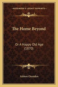 Cover image for The Home Beyond: Or a Happy Old Age (1870)