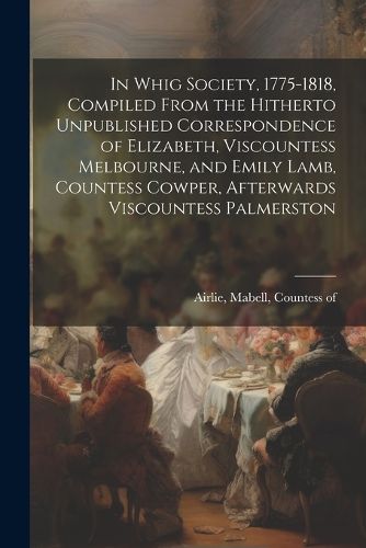 Cover image for In Whig Society, 1775-1818, Compiled From the Hitherto Unpublished Correspondence of Elizabeth, Viscountess Melbourne, and Emily Lamb, Countess Cowper, Afterwards Viscountess Palmerston