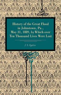 Cover image for History of the Great Flood in Johnstown, Pa., May 31, 1889, by Which over Ten Thousand Lives Were Lost