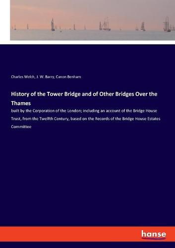 History of the Tower Bridge and of Other Bridges Over the Thames: built by the Corporation of the London; including an account of the Bridge House Trust, from the Twelfth Century, based on the Records of the Bridge House Estates Committee