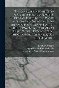 Cover image for The Conquest of the River Plate (1535-1555.) I. Voyage of Ulrich Schmidt to the Rivers La Plata and Paraguai. From the Original German Ed., 1567. II. The Commentaries of Alvar Nunez Cabeza De Vaca. From the Original Spanish Ed., 1555. Tr.from The...