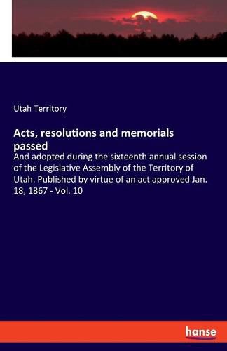 Cover image for Acts, resolutions and memorials passed: And adopted during the sixteenth annual session of the Legislative Assembly of the Territory of Utah. Published by virtue of an act approved Jan. 18, 1867 - Vol. 10