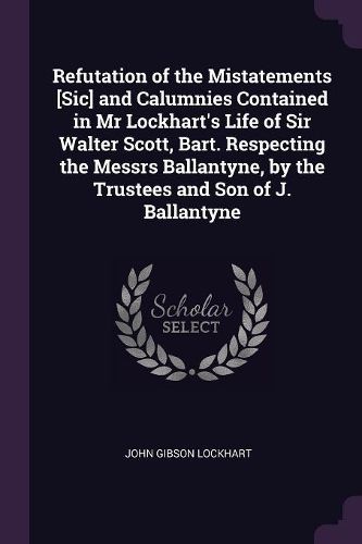 Cover image for Refutation of the Mistatements [Sic] and Calumnies Contained in Mr Lockhart's Life of Sir Walter Scott, Bart. Respecting the Messrs Ballantyne, by the Trustees and Son of J. Ballantyne