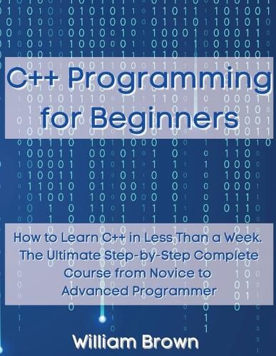 C++ Programming for Beginners: How to Learn C++ in Less Than a Week. The Ultimate Step-by-Step Complete Course from Novice to Advanced Programmer