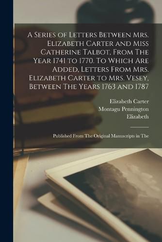Cover image for A Series of Letters Between Mrs. Elizabeth Carter and Miss Catherine Talbot, From The Year 1741 to 1770. To Which are Added, Letters From Mrs. Elizabeth Carter to Mrs. Vesey, Between The Years 1763 and 1787; Published From The Original Manuscripts in The