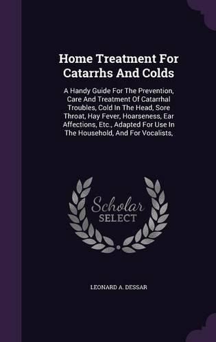 Cover image for Home Treatment for Catarrhs and Colds: A Handy Guide for the Prevention, Care and Treatment of Catarrhal Troubles, Cold in the Head, Sore Throat, Hay Fever, Hoarseness, Ear Affections, Etc., Adapted for Use in the Household, and for Vocalists,