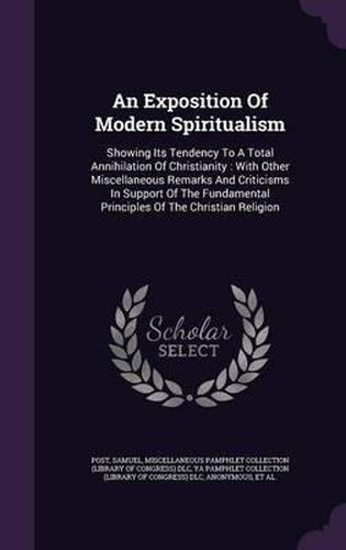 Cover image for An Exposition of Modern Spiritualism: Showing Its Tendency to a Total Annihilation of Christianity: With Other Miscellaneous Remarks and Criticisms in Support of the Fundamental Principles of the Christian Religion