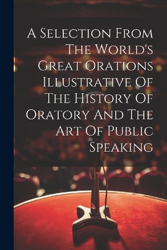 Cover image for A Selection From The World's Great Orations Illustrative Of The History Of Oratory And The Art Of Public Speaking