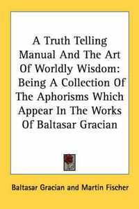 Cover image for A Truth Telling Manual and the Art of Worldly Wisdom: Being a Collection of the Aphorisms Which Appear in the Works of Baltasar Gracian