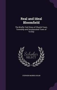 Cover image for Real and Ideal Bloomfield: The Briefly-Told Story of Church-Town, Township and Incorporated Town of To-Day