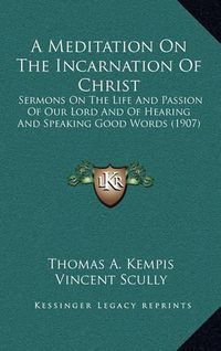 Cover image for A Meditation on the Incarnation of Christ: Sermons on the Life and Passion of Our Lord and of Hearing and Speaking Good Words (1907)