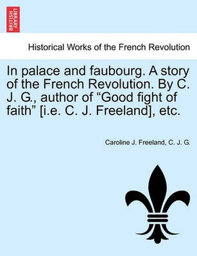 Cover image for In Palace and Faubourg. a Story of the French Revolution. by C. J. G., Author of  Good Fight of Faith  [I.E. C. J. Freeland], Etc.