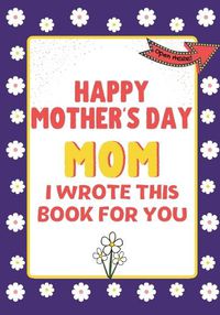 Cover image for Happy Mother's Day Mom - I Wrote This Book For You: The Mother's Day Gift Book Created For Kids