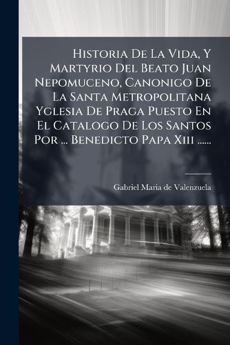Cover image for Historia de La Vida, y Martyrio del Beato Juan Nepomuceno, Canonigo de La Santa Metropolitana Yglesia de Praga Puesto En El Catalogo de Los Santos Por ... Benedicto Papa XIII ......