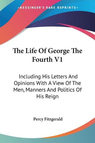 Cover image for The Life of George the Fourth V1: Including His Letters and Opinions with a View of the Men, Manners and Politics of His Reign