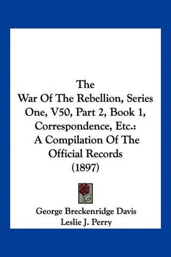 Cover image for The War of the Rebellion, Series One, V50, Part 2, Book 1, Correspondence, Etc.: A Compilation of the Official Records (1897)