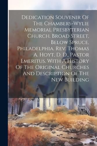 Cover image for Dedication Souvenir Of The Chambers-wylie Memorial Presbyterian Church. Broad Street, Below Spruce, Philadelphia. Rev. Thomas A. Hoyt, D. D., Pastor Emeritus. With A History Of The Original Churches And Description Of The New Building