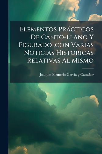Cover image for Elementos PR Cticos de Canto-Llano y Figurado, Con Varias Noticias Hist Ricas Relativas Al Mismo: Obra Muy Til Para Los Que Quieran Dedicarse Instruirse En El Canto