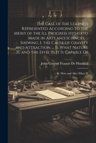 Cover image for The Case of the Learned Represented According to the Merit of the Ill Progress Hitherto Made in Arts and Sciences, ... Shewing, I. the Cause of Gravity and Attraction, ... Ii. What Nature Is, and the Effects It Is Capable Of; ... Iii. How and After What M