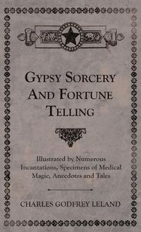 Cover image for Gypsy Sorcery and Fortune Telling - Illustrated by Numerous Incantations, Specimens of Medical Magic, Anecdotes and Tales