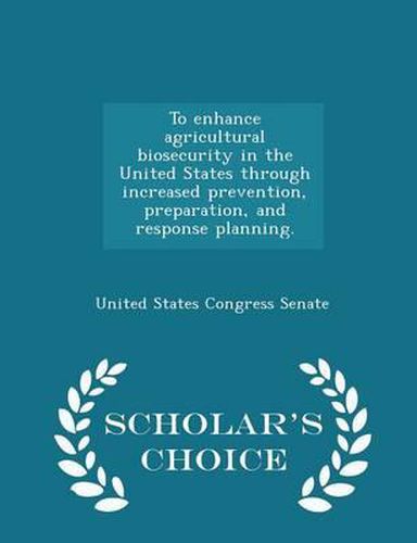 To Enhance Agricultural Biosecurity in the United States Through Increased Prevention, Preparation, and Response Planning. - Scholar's Choice Edition