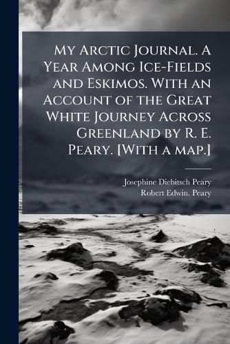 Cover image for My Arctic Journal. A Year Among Ice-Fields and Eskimos. With an Account of the Great White Journey Across Greenland by R. E. Peary. [With a map.]