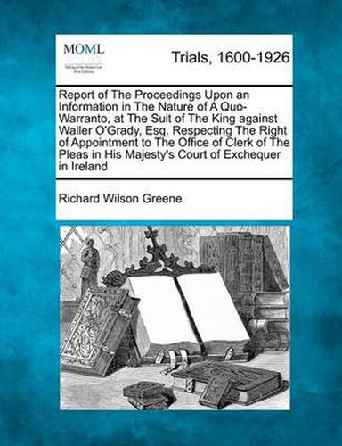 Report of the Proceedings Upon an Information in the Nature of a Quo-Warranto, at the Suit of the King Against Waller O'Grady, Esq. Respecting the Right of Appointment to the Office of Clerk of the Pleas in His Majesty's Court of Exchequer in Ireland