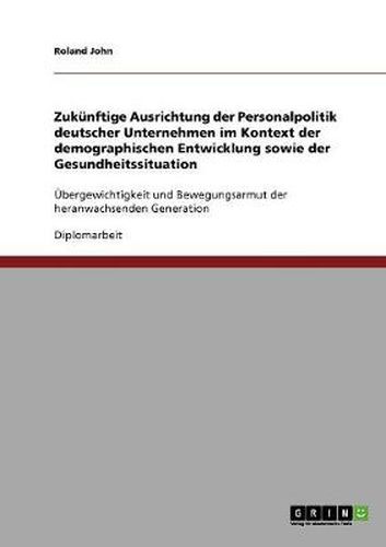 Cover image for Zukunftige Ausrichtung der Personalpolitik deutscher Unternehmen im Kontext der demographischen Entwicklung sowie der Gesundheitssituation: UEbergewichtigkeit und Bewegungsarmut der heranwachsenden Generation