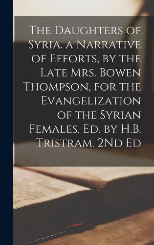 Cover image for The Daughters of Syria. a Narrative of Efforts, by the Late Mrs. Bowen Thompson, for the Evangelization of the Syrian Females. Ed. by H.B. Tristram. 2Nd Ed