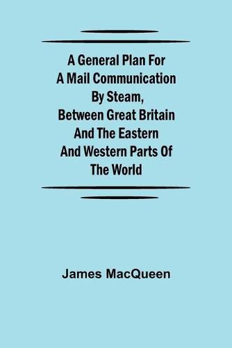 A General Plan for a Mail Communication by Steam, Between Great Britain and the Eastern and Western Parts of the World