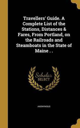 Cover image for Travellers' Guide. a Complete List of the Stations, Distances & Fares, from Portland, on the Railroads and Steamboats in the State of Maine . .