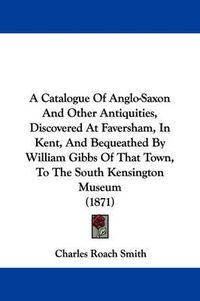 Cover image for A Catalogue Of Anglo-Saxon And Other Antiquities, Discovered At Faversham, In Kent, And Bequeathed By William Gibbs Of That Town, To The South Kensington Museum (1871)