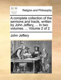 Cover image for A Complete Collection of the Sermons and Tracts, Written by John Jeffery, ... in Two Volumes. ... Volume 2 of 2