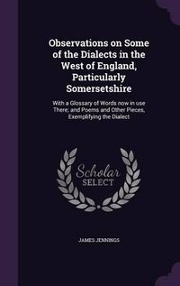 Cover image for Observations on Some of the Dialects in the West of England, Particularly Somersetshire: With a Glossary of Words Now in Use There; And Poems and Other Pieces, Exemplifying the Dialect