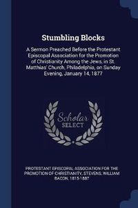 Cover image for Stumbling Blocks: A Sermon Preached Before the Protestant Episcopal Association for the Promotion of Christianity Among the Jews, in St. Matthias' Church, Philadelphia, on Sunday Evening, January 14, 1877