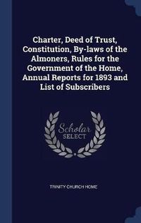 Cover image for Charter, Deed of Trust, Constitution, By-Laws of the Almoners, Rules for the Government of the Home, Annual Reports for 1893 and List of Subscribers