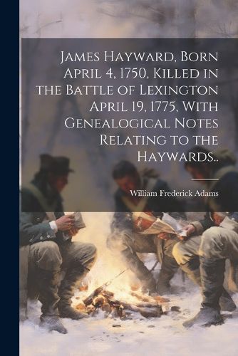 James Hayward, Born April 4, 1750, Killed in the Battle of Lexington April 19, 1775, With Genealogical Notes Relating to the Haywards..