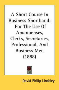 Cover image for A Short Course in Business Shorthand: For the Use of Amanuenses, Clerks, Secretaries, Professional, and Business Men (1888)