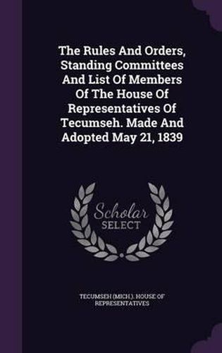 The Rules and Orders, Standing Committees and List of Members of the House of Representatives of Tecumseh. Made and Adopted May 21, 1839