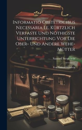 Cover image for Informatio Obstetricibus Necessaria I.e. Kuertzlich Verfaste Und Noethigste Unterrichtung Vor Die Ober- Und Andere Wehe-muetter