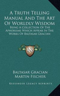 Cover image for A Truth Telling Manual and the Art of Worldly Wisdom: Being a Collection of the Aphorisms Which Appear in the Works of Baltasar Gracian