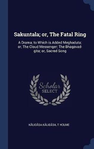 Sakuntala; Or, the Fatal Ring: A Drama; To Which Is Added Meghaduta; Or, the Cloud Messenger; The Bhagavad-Gita; Or, Sacred Song