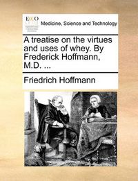 Cover image for A Treatise on the Virtues and Uses of Whey. by Frederick Hoffmann, M.D. ...