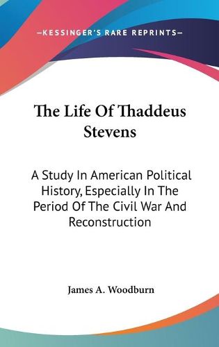 The Life of Thaddeus Stevens: A Study in American Political History, Especially in the Period of the Civil War and Reconstruction